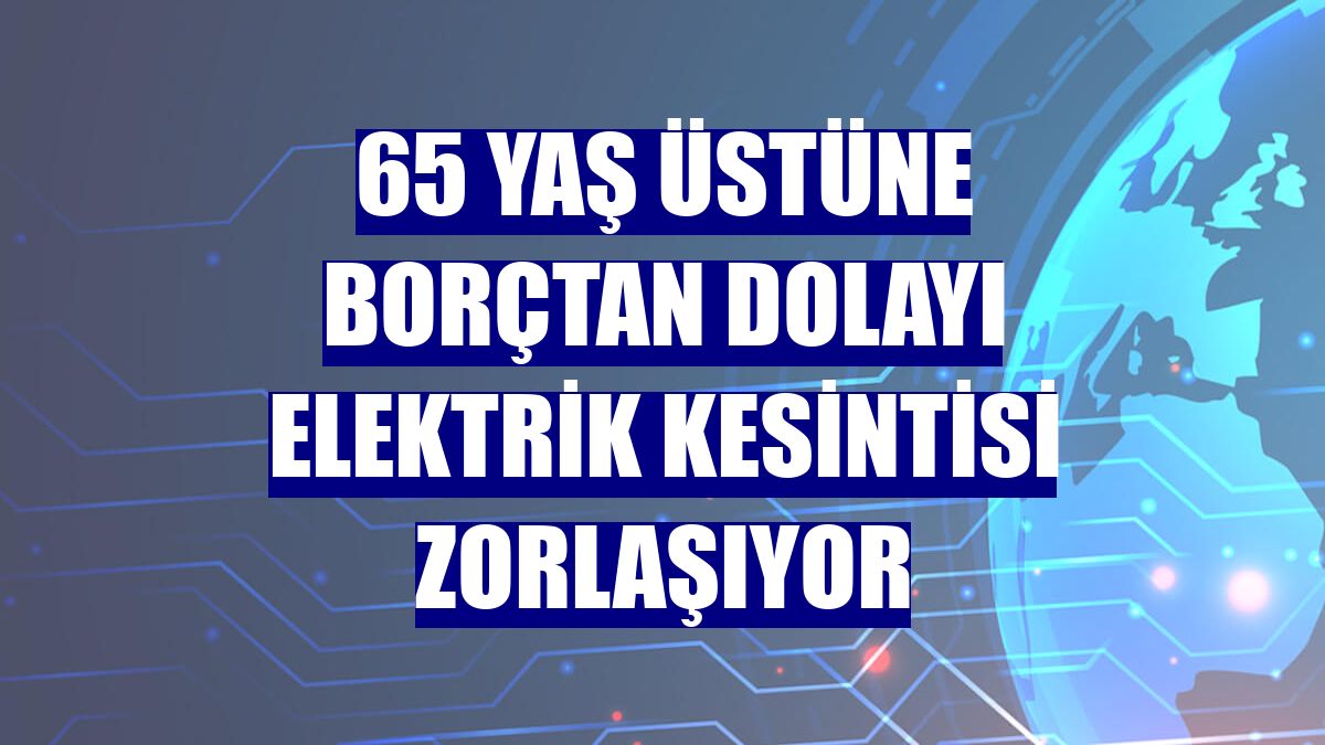 65 yaş üstüne borçtan dolayı elektrik kesintisi zorlaşıyor
