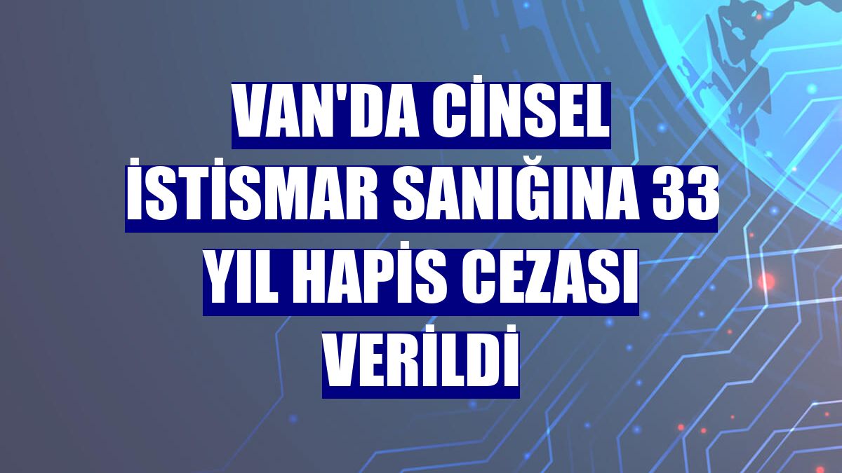 Van'da cinsel istismar sanığına 33 yıl hapis cezası verildi