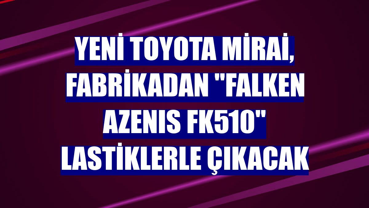 Yeni Toyota Mirai, fabrikadan "FALKEN AZENIS FK510" lastiklerle çıkacak
