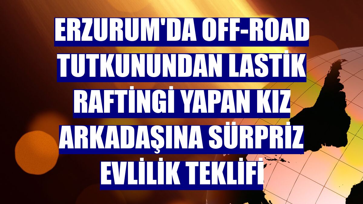 Erzurum'da off-road tutkunundan lastik raftingi yapan kız arkadaşına sürpriz evlilik teklifi