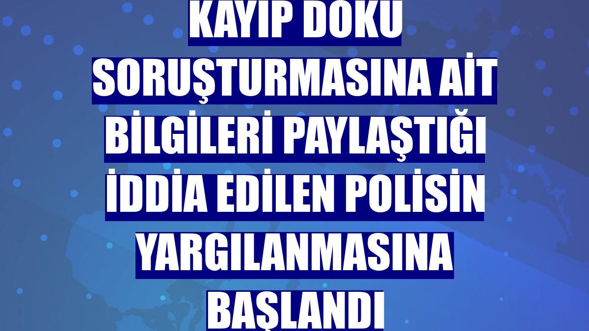 Kayıp Doku soruşturmasına ait bilgileri paylaştığı iddia edilen polisin yargılanmasına başlandı
