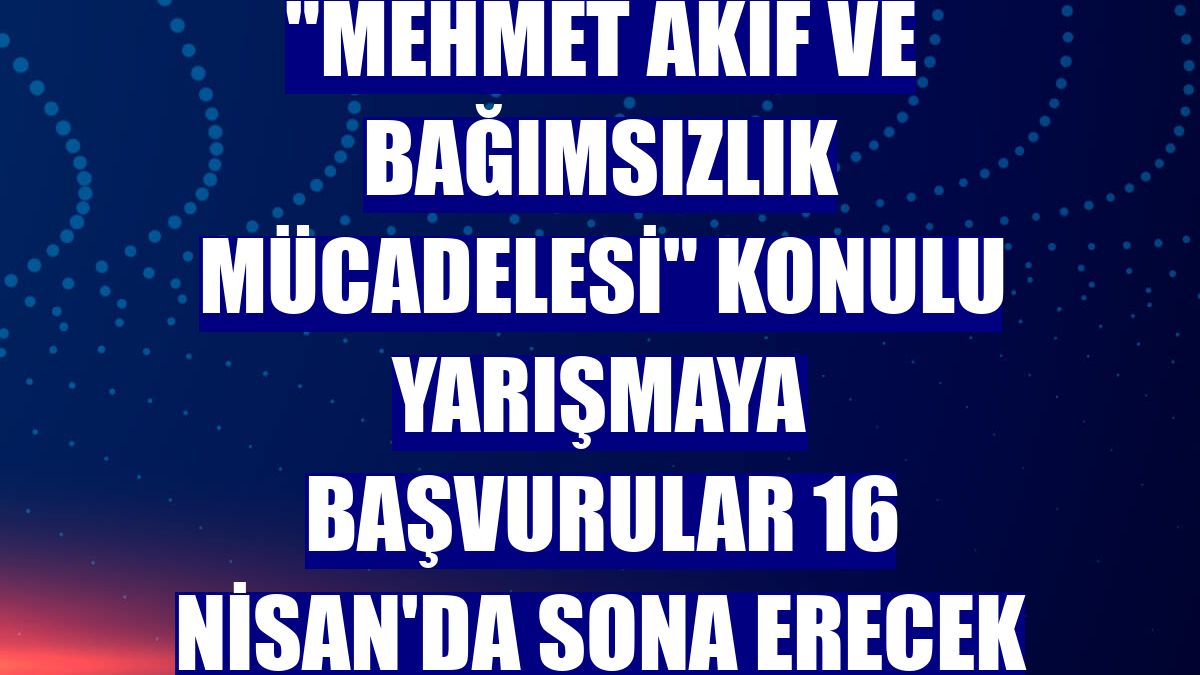 "Mehmet Akif ve Bağımsızlık Mücadelesi" konulu yarışmaya başvurular 16 Nisan'da sona erecek