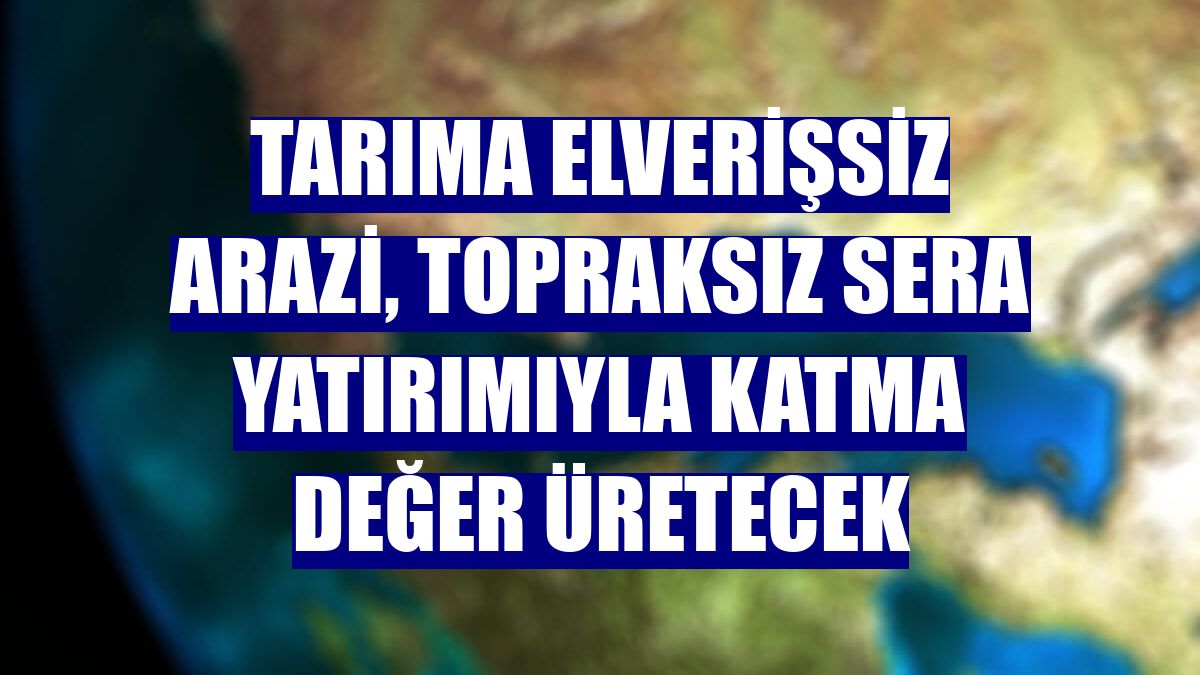 Tarıma elverişsiz arazi, topraksız sera yatırımıyla katma değer üretecek