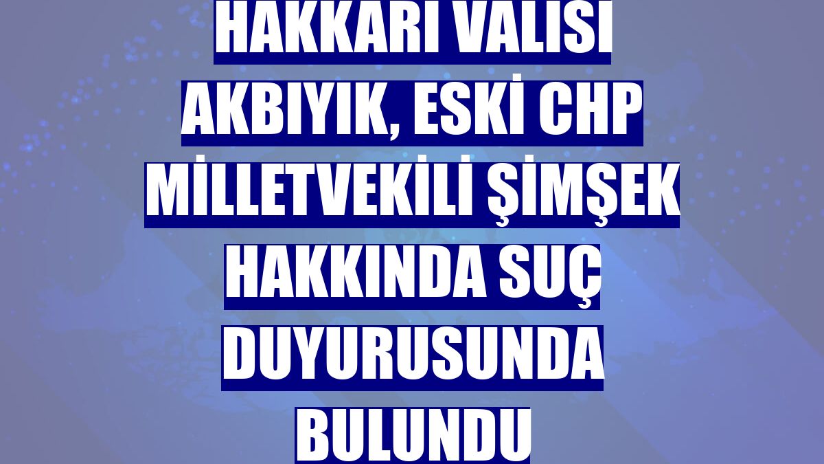 Hakkari Valisi Akbıyık, eski CHP Milletvekili Şimşek hakkında suç duyurusunda bulundu