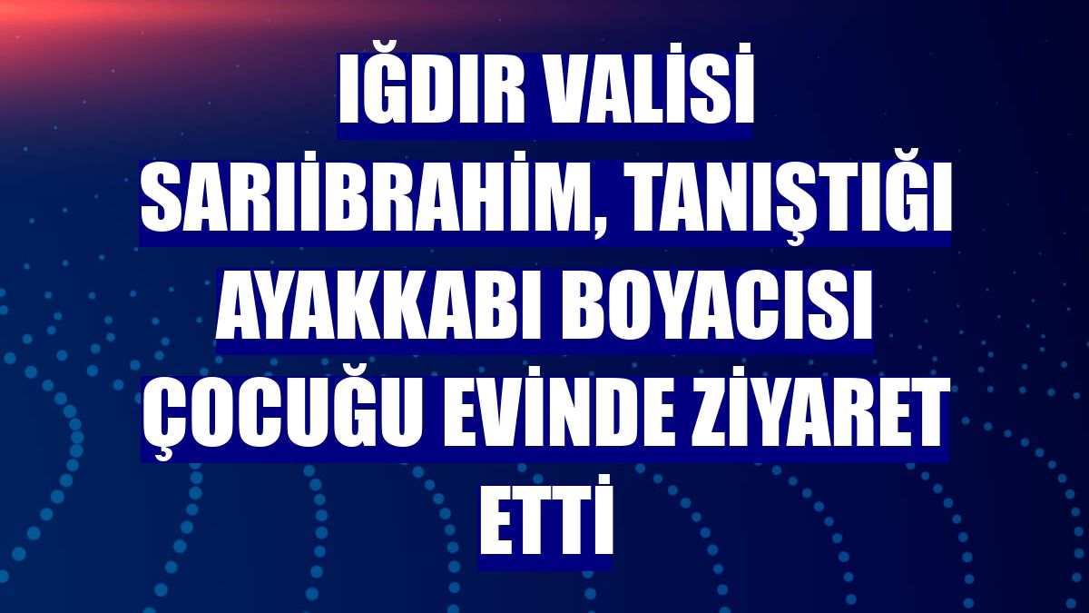 Iğdır Valisi Sarıibrahim, tanıştığı ayakkabı boyacısı çocuğu evinde ziyaret etti