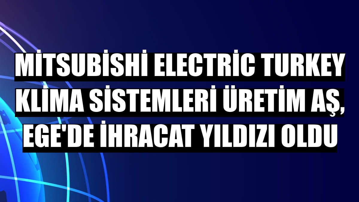 Mitsubishi Electric Turkey Klima Sistemleri Üretim AŞ, Ege'de ihracat yıldızı oldu