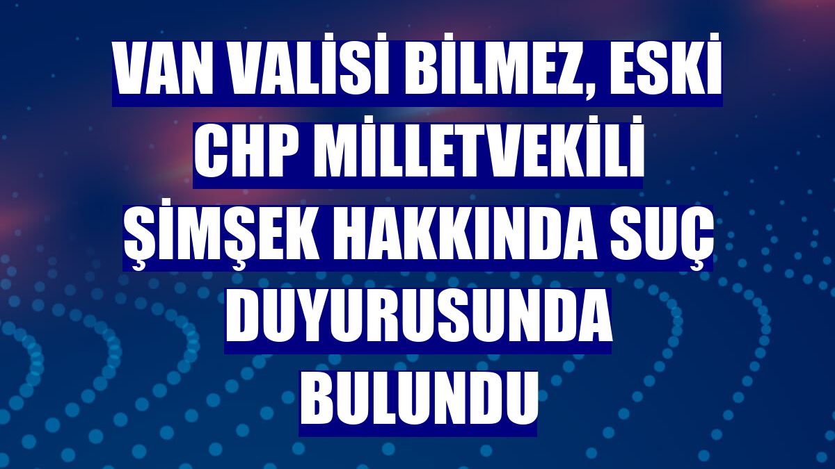 Van Valisi Bilmez, eski CHP Milletvekili Şimşek hakkında suç duyurusunda bulundu