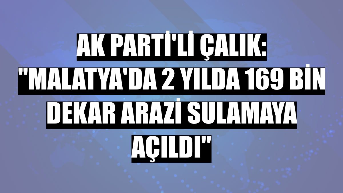AK Parti'li Çalık: 'Malatya'da 2 yılda 169 bin dekar arazi sulamaya açıldı'