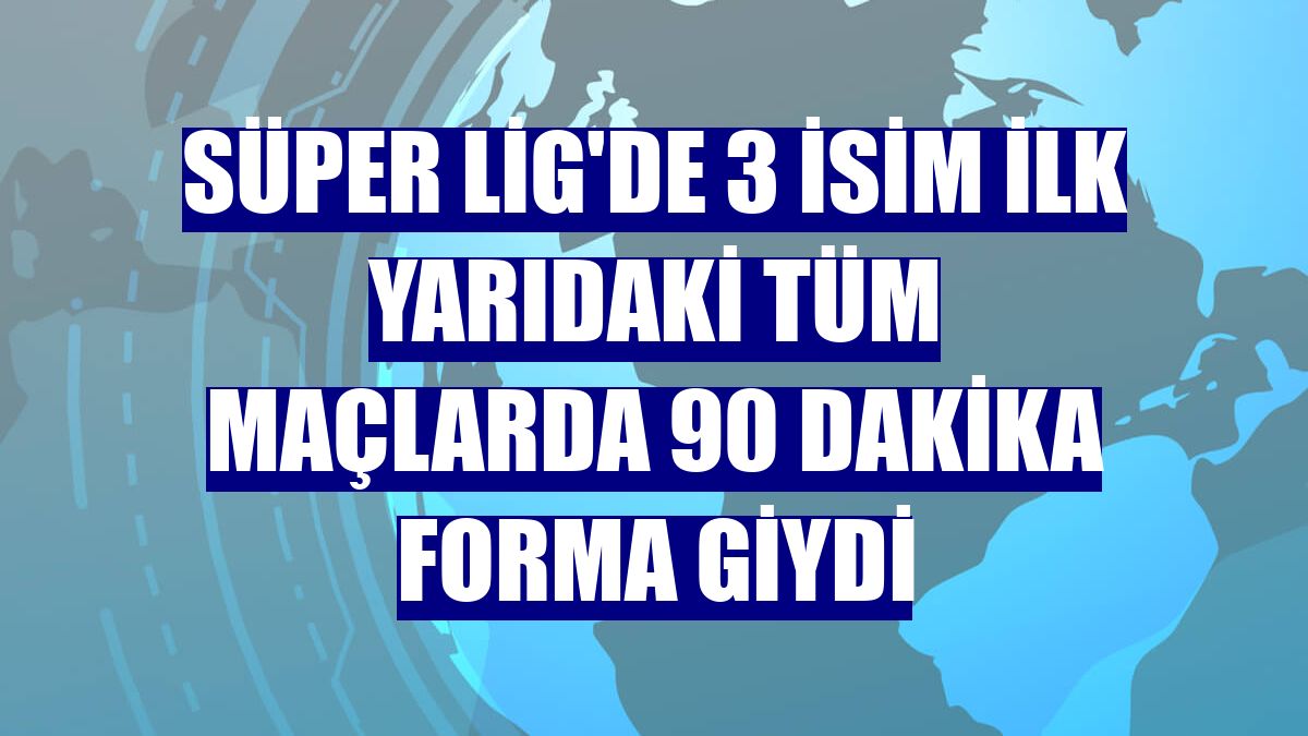 Süper Lig'de 3 isim ilk yarıdaki tüm maçlarda 90 dakika forma giydi