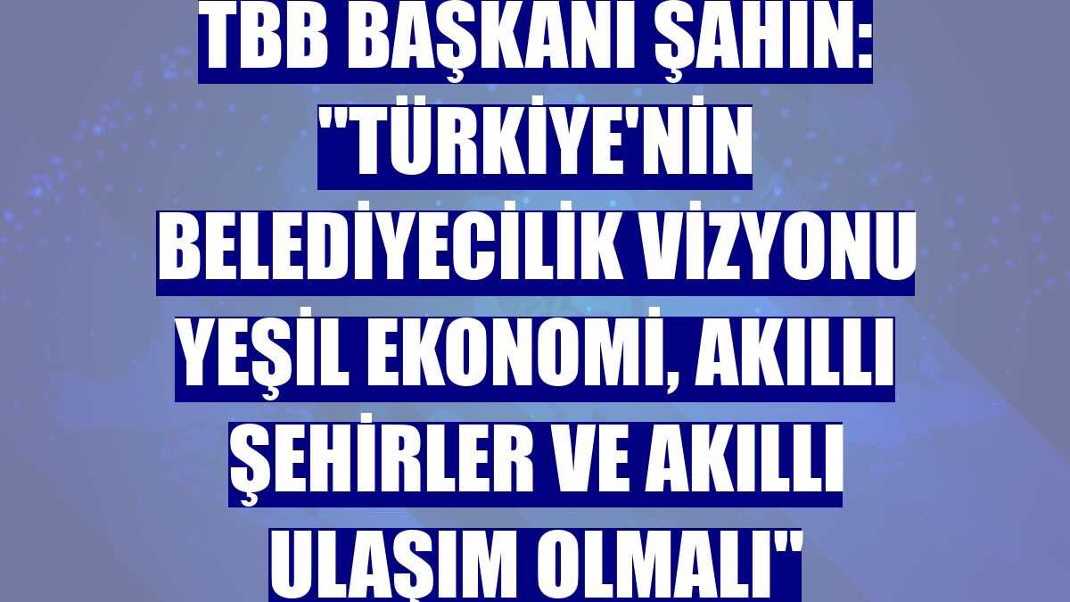 TBB Başkanı Şahin: "Türkiye'nin belediyecilik vizyonu yeşil ekonomi, akıllı şehirler ve akıllı ulaşım olmalı"