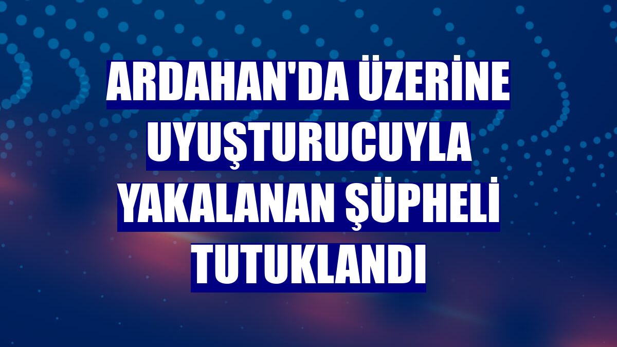 Ardahan'da üzerine uyuşturucuyla yakalanan şüpheli tutuklandı