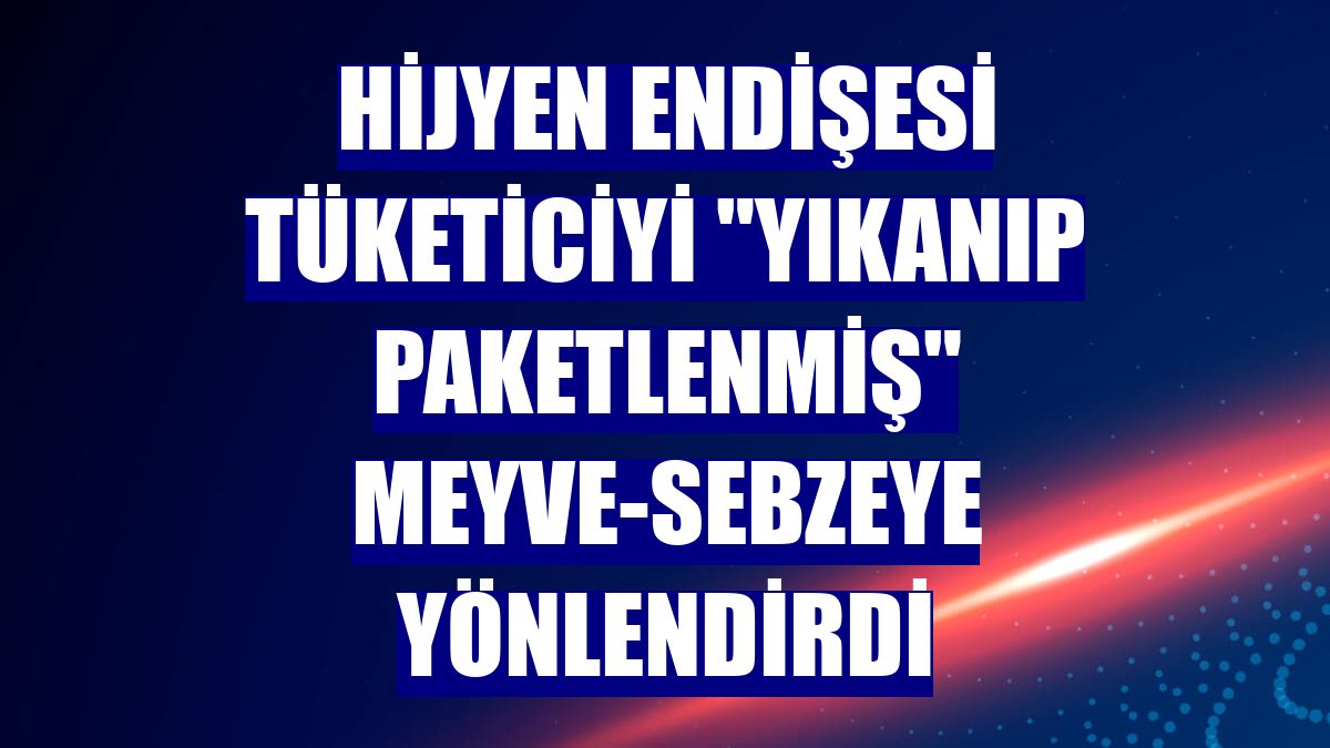 Hijyen endişesi tüketiciyi "yıkanıp paketlenmiş" meyve-sebzeye yönlendirdi