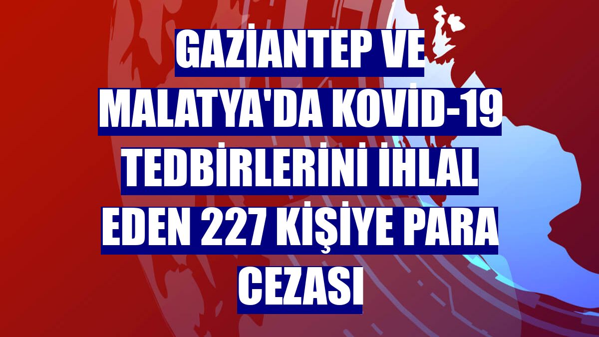 Gaziantep ve Malatya'da Kovid-19 tedbirlerini ihlal eden 227 kişiye para cezası