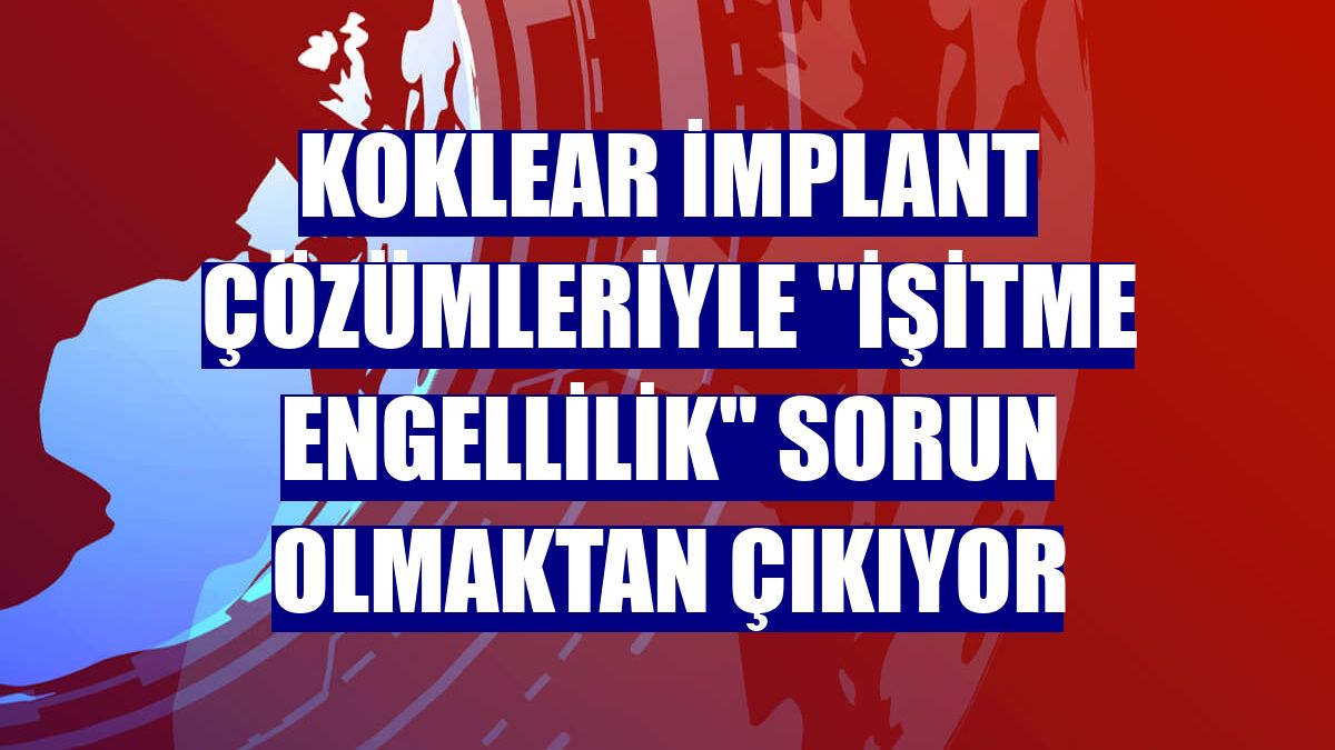 Koklear implant çözümleriyle "işitme engellilik" sorun olmaktan çıkıyor
