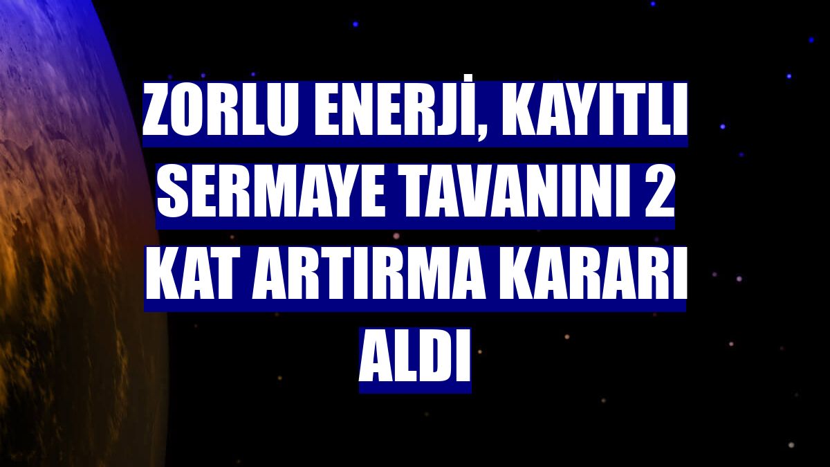 Zorlu Enerji, kayıtlı sermaye tavanını 2 kat artırma kararı aldı