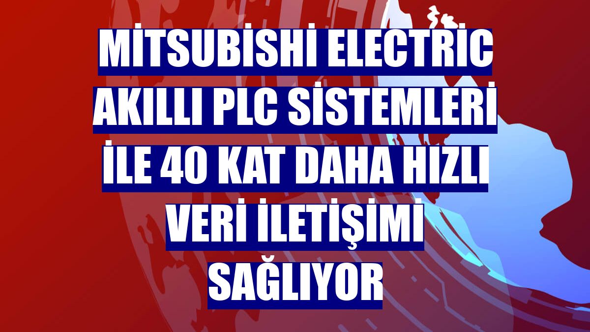 Mitsubishi Electric Akıllı PLC Sistemleri ile 40 kat daha hızlı veri iletişimi sağlıyor