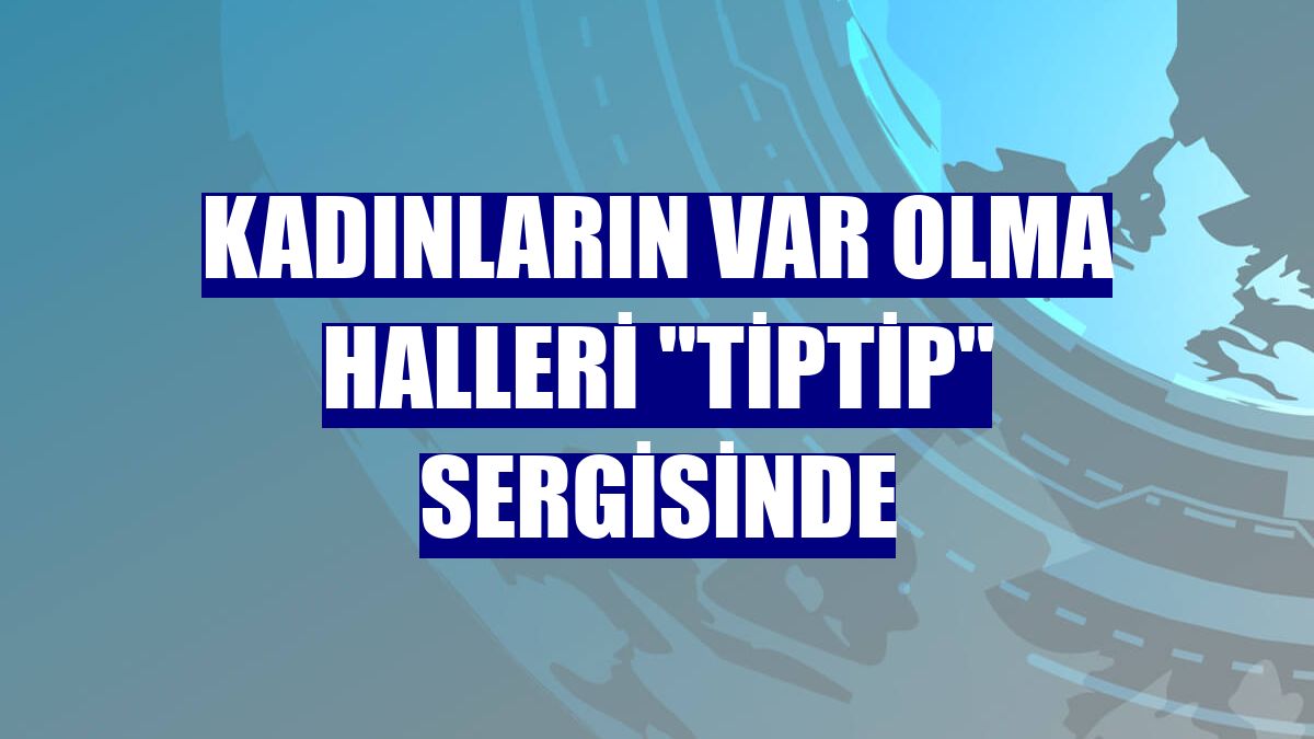 Kadınların var olma halleri "TipTip" sergisinde