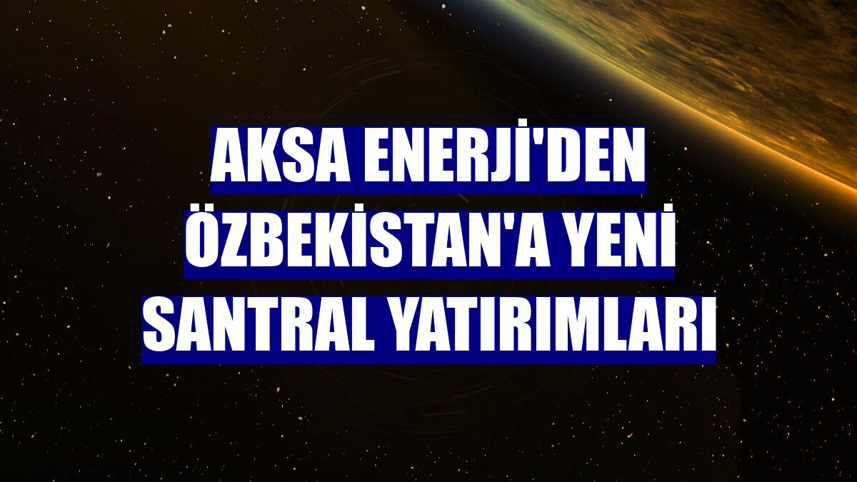 Aksa Enerji'den Özbekistan'a yeni santral yatırımları