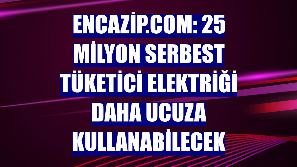 Encazip.com: 25 milyon serbest tüketici elektriği daha ucuza kullanabilecek