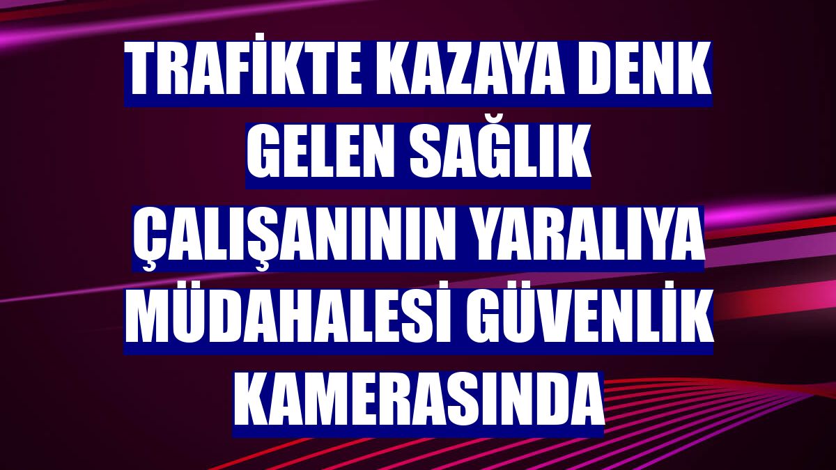Trafikte kazaya denk gelen sağlık çalışanının yaralıya müdahalesi güvenlik kamerasında