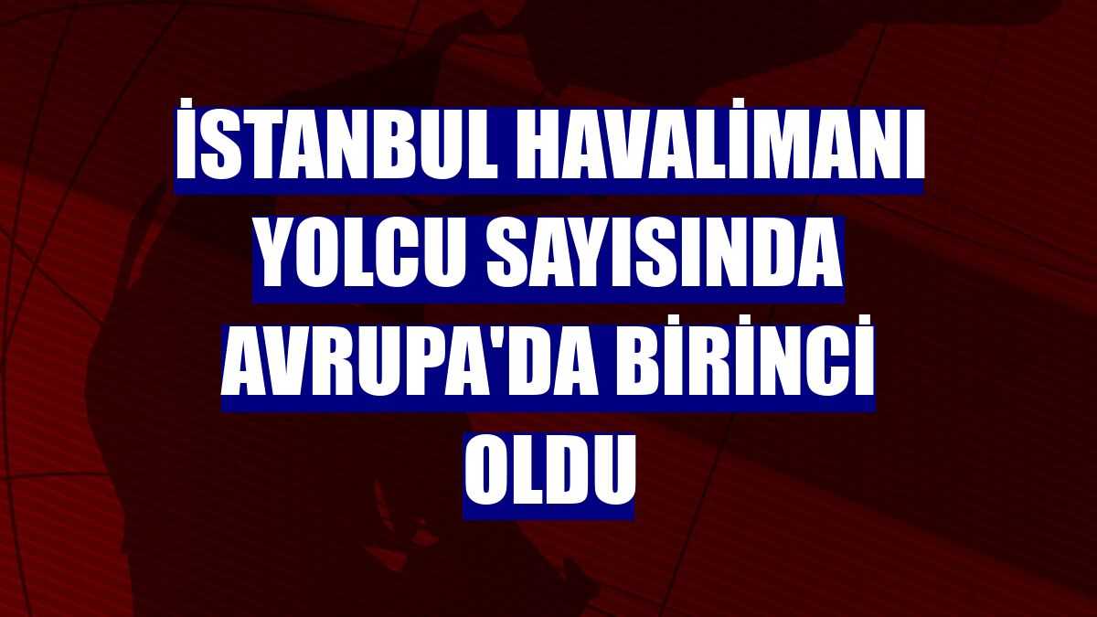 İstanbul Havalimanı yolcu sayısında Avrupa'da birinci oldu