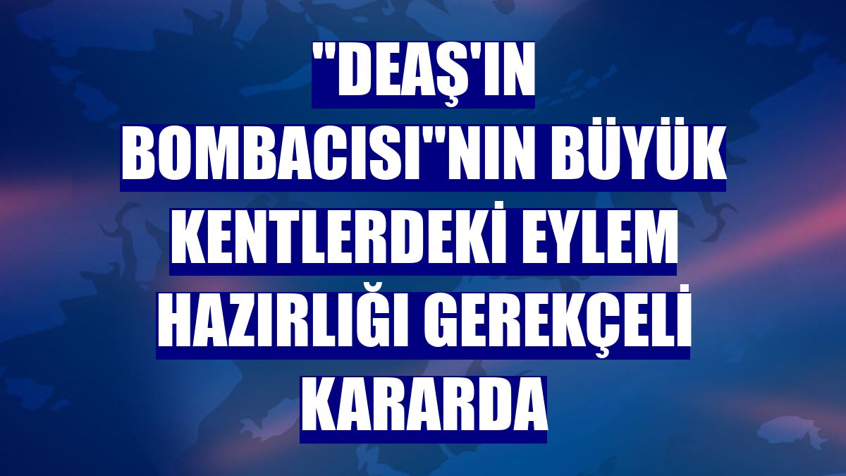 "DEAŞ'ın bombacısı"nın büyük kentlerdeki eylem hazırlığı gerekçeli kararda