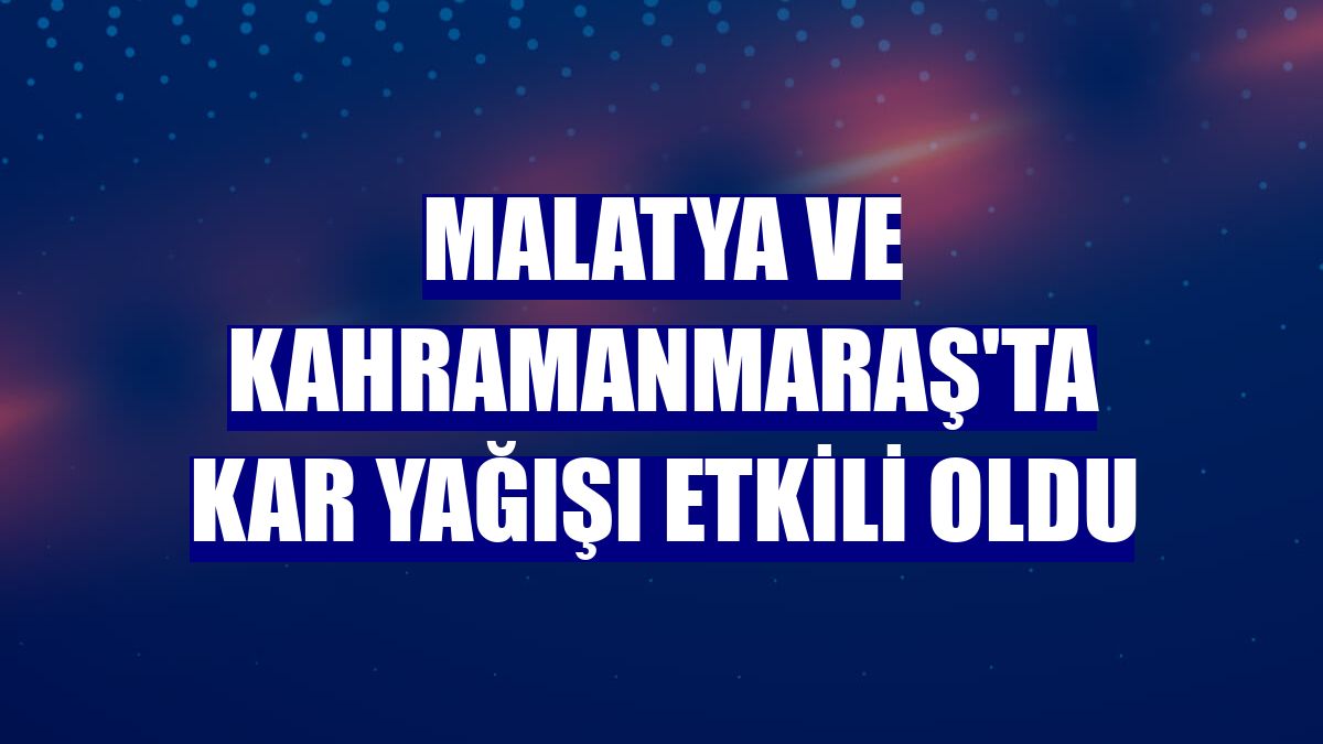 Malatya ve Kahramanmaraş'ta kar yağışı etkili oldu