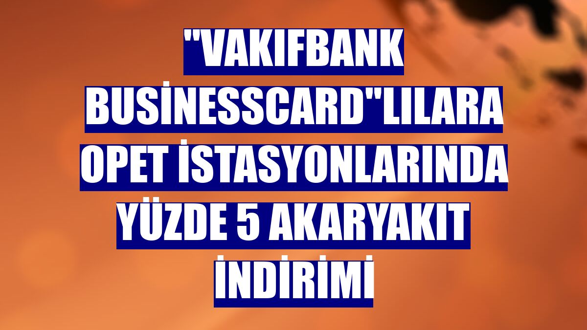 "VakıfBank BusinessCard"lılara Opet istasyonlarında yüzde 5 akaryakıt indirimi