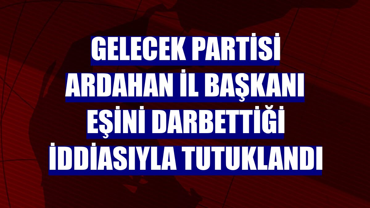 Gelecek Partisi Ardahan İl Başkanı eşini darbettiği iddiasıyla tutuklandı