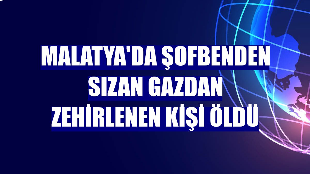 Malatya'da şofbenden sızan gazdan zehirlenen kişi öldü