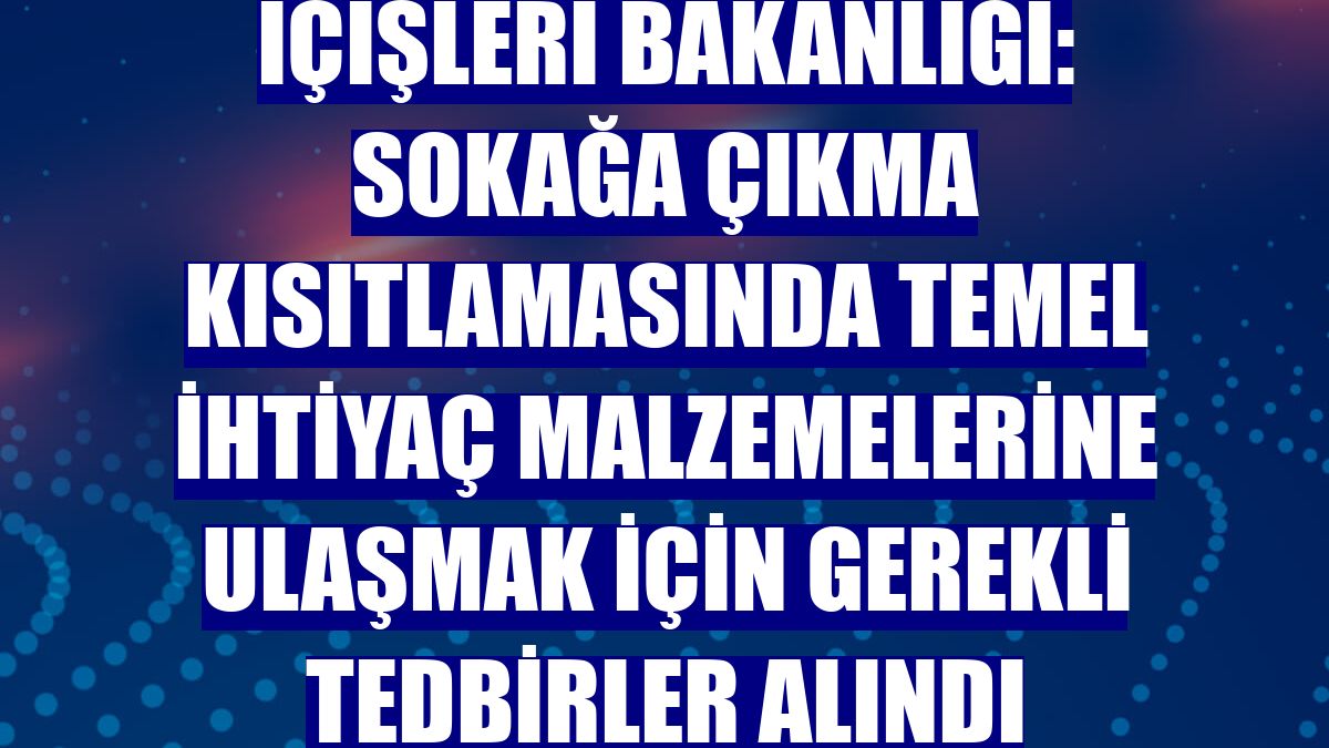 İçişleri Bakanlığı: Sokağa çıkma kısıtlamasında temel ihtiyaç malzemelerine ulaşmak için gerekli tedbirler alındı