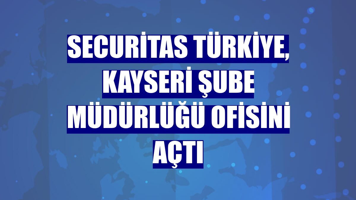 Securitas Türkiye, Kayseri Şube Müdürlüğü ofisini açtı