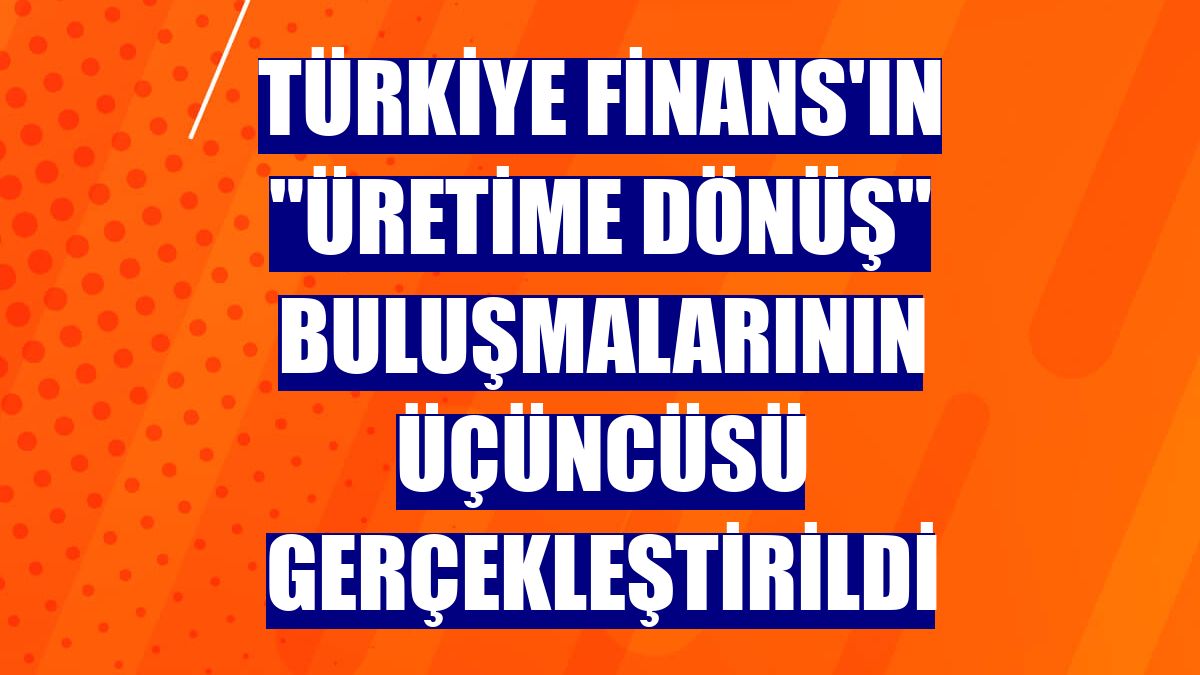 Türkiye Finans'ın 'Üretime Dönüş' buluşmalarının üçüncüsü gerçekleştirildi