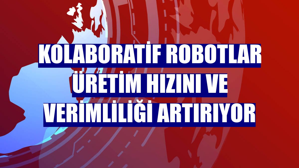 Kolaboratif robotlar üretim hızını ve verimliliği artırıyor