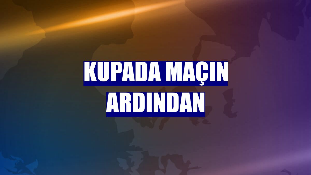 Kupada maçın ardından