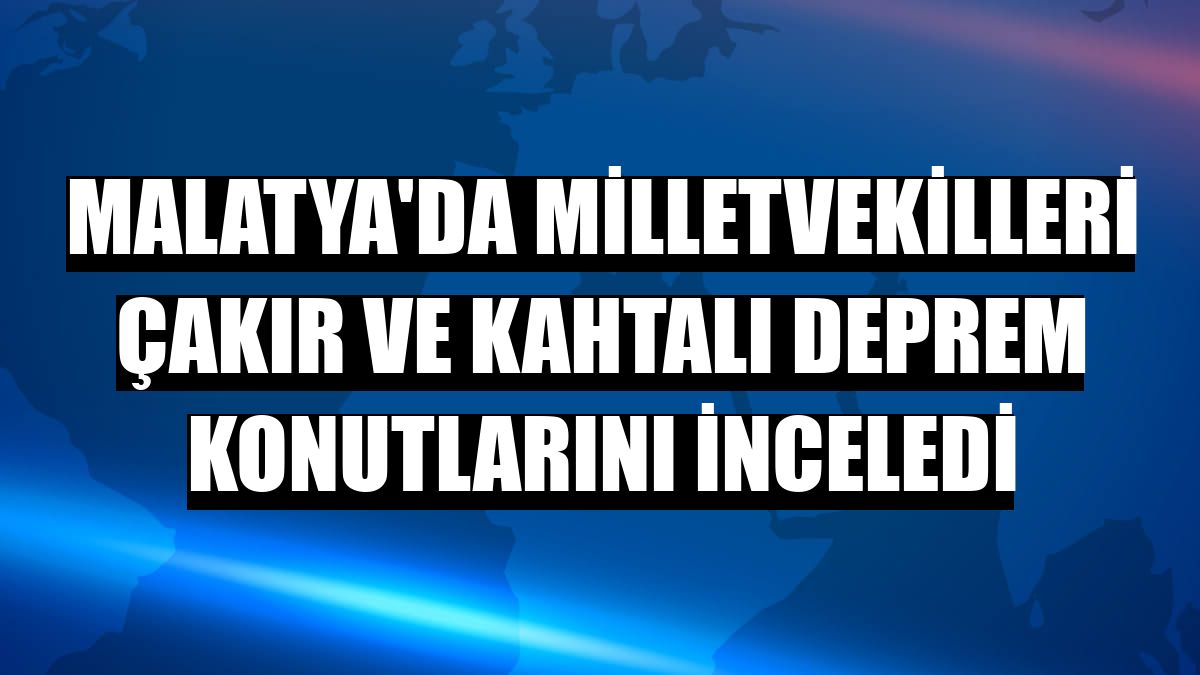 Malatya'da milletvekilleri Çakır ve Kahtalı deprem konutlarını inceledi