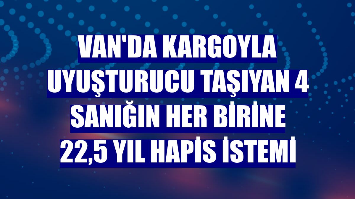 Van'da kargoyla uyuşturucu taşıyan 4 sanığın her birine 22,5 yıl hapis istemi