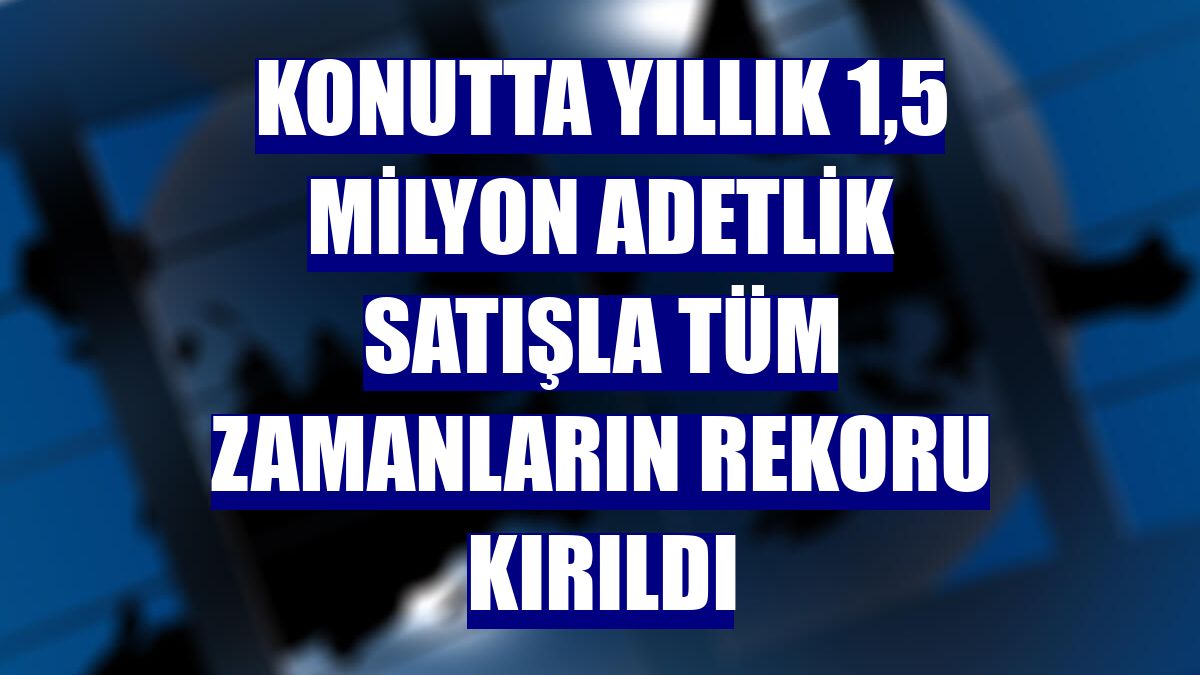 Konutta yıllık 1,5 milyon adetlik satışla tüm zamanların rekoru kırıldı