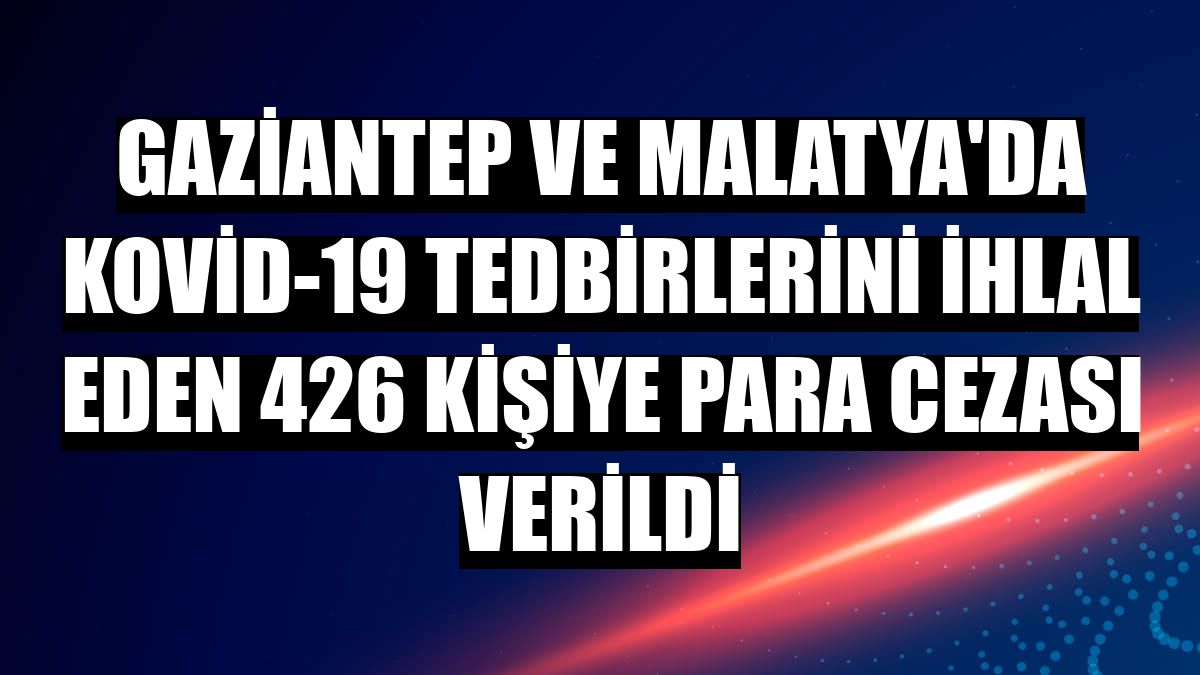 Gaziantep ve Malatya'da Kovid-19 tedbirlerini ihlal eden 426 kişiye para cezası verildi