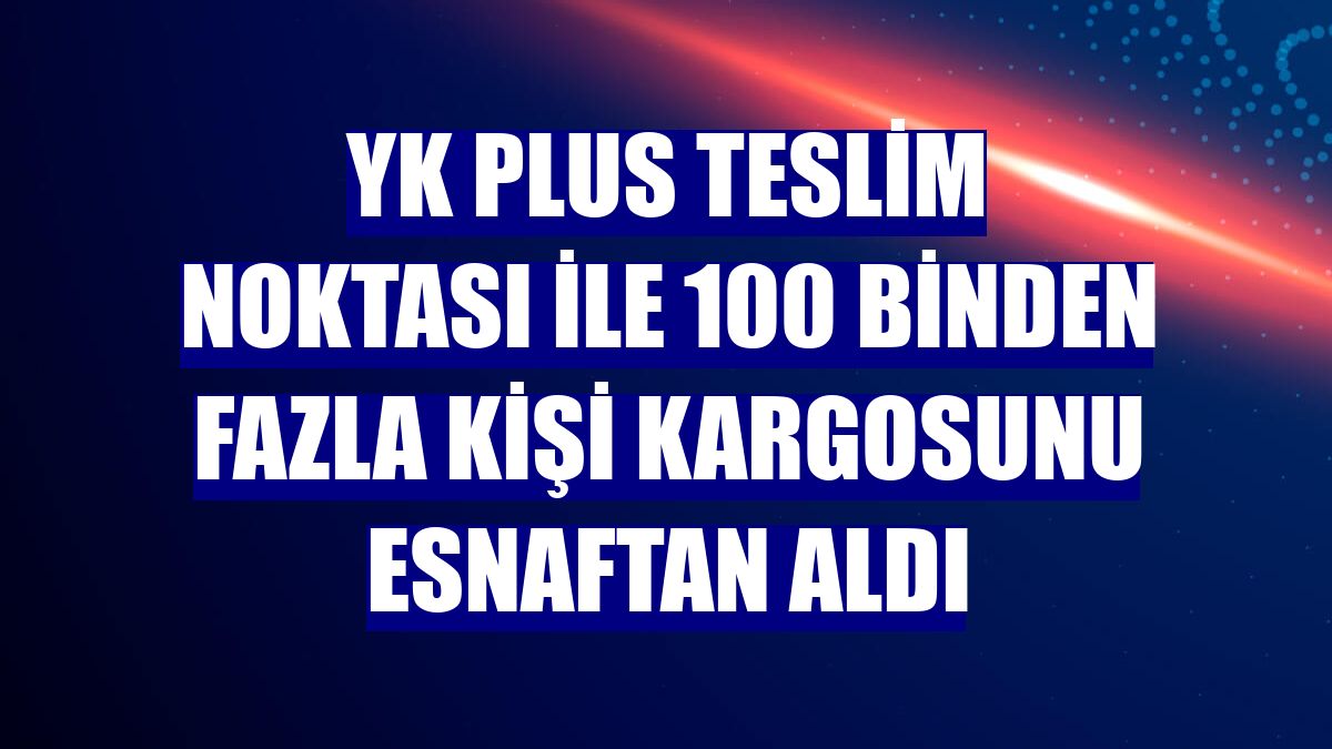 YK Plus Teslim Noktası ile 100 binden fazla kişi kargosunu esnaftan aldı
