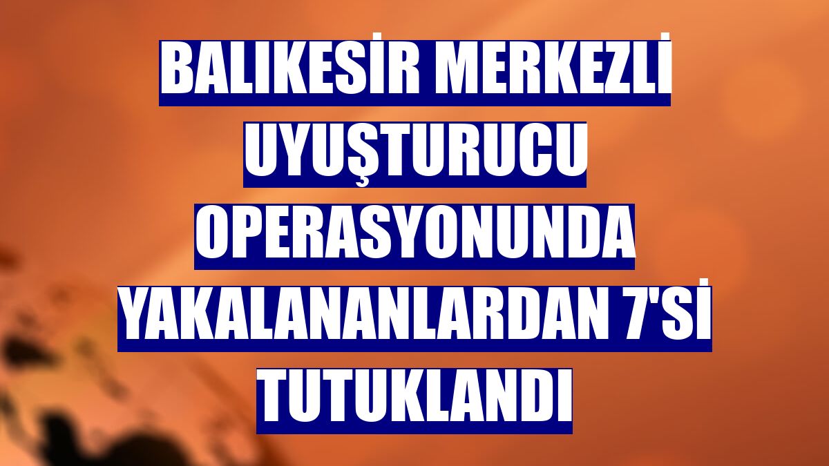 Balıkesir merkezli uyuşturucu operasyonunda yakalananlardan 7'si tutuklandı