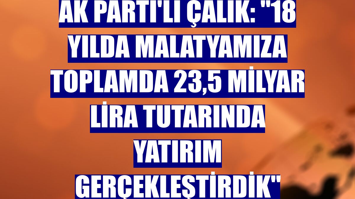 AK Parti'li Çalık: "18 yılda Malatyamıza toplamda 23,5 milyar lira tutarında yatırım gerçekleştirdik"