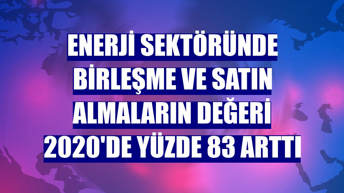 Enerji sektöründe birleşme ve satın almaların değeri 2020'de yüzde 83 arttı