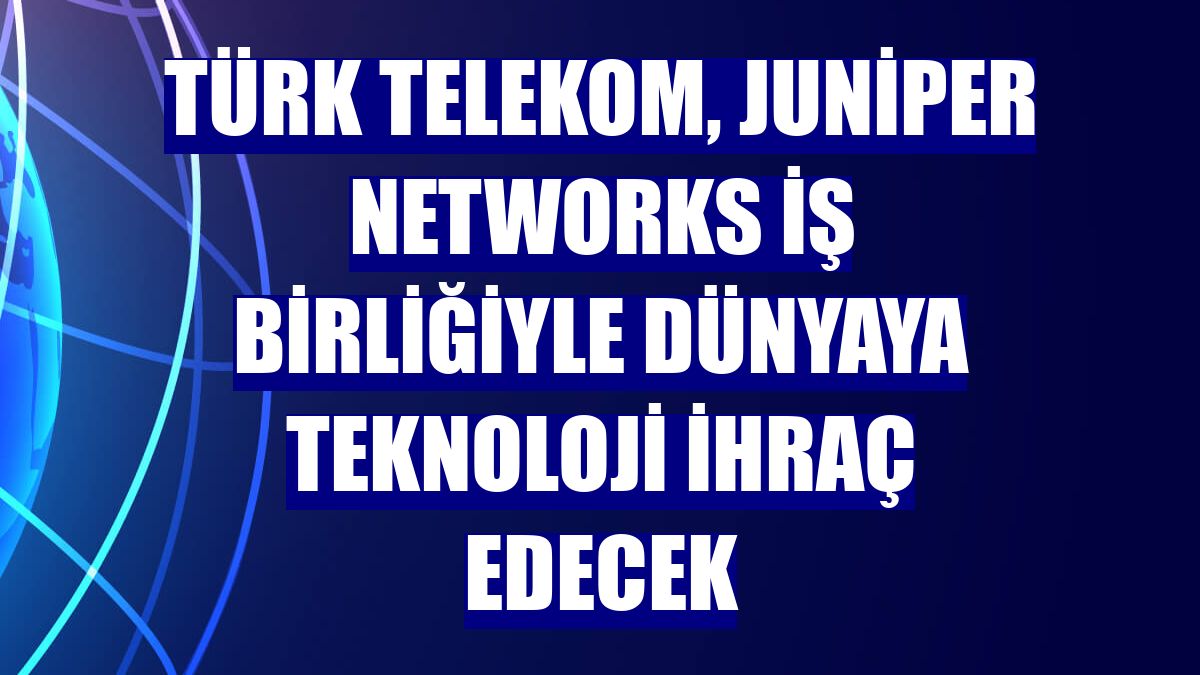 Türk Telekom, Juniper Networks iş birliğiyle dünyaya teknoloji ihraç edecek