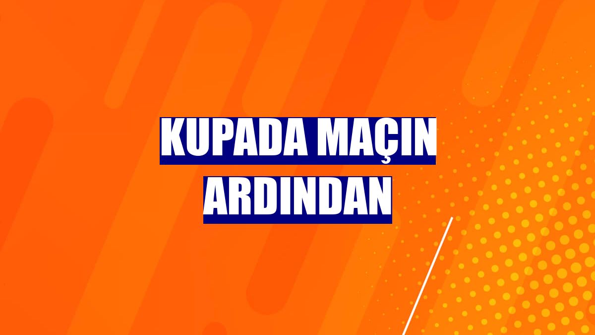Kupada maçın ardından