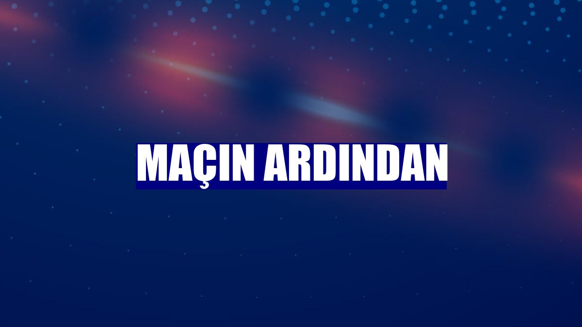 Maçın ardından