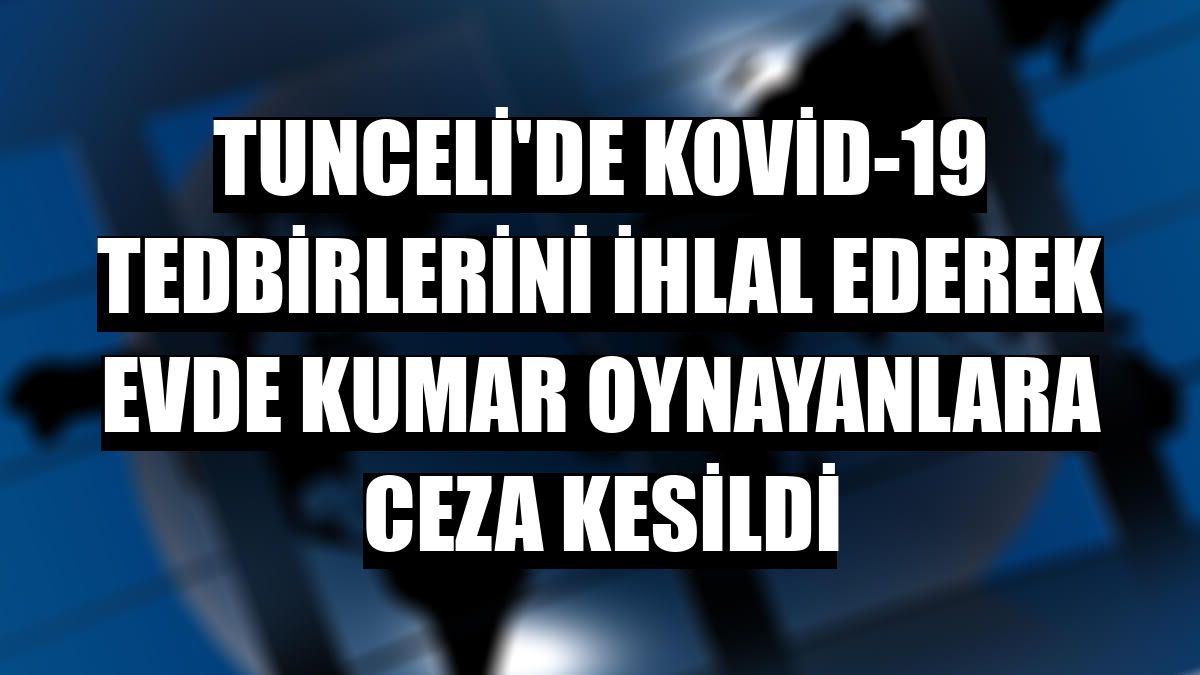 Tunceli'de Kovid-19 tedbirlerini ihlal ederek evde kumar oynayanlara ceza kesildi