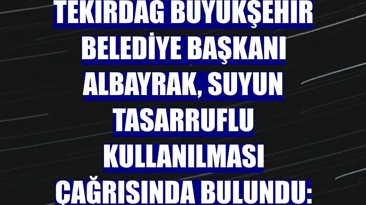 Tekirdağ Büyükşehir Belediye Başkanı Albayrak, suyun tasarruflu kullanılması çağrısında bulundu: