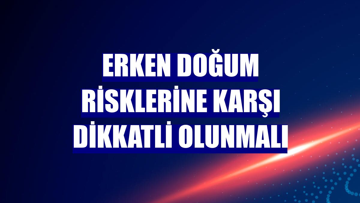 Erken doğum risklerine karşı dikkatli olunmalı