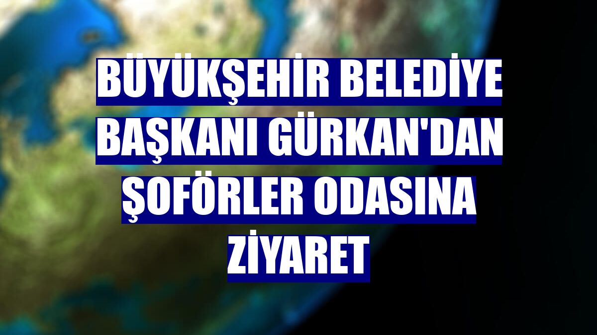 Büyükşehir Belediye Başkanı Gürkan'dan Şoförler Odasına ziyaret